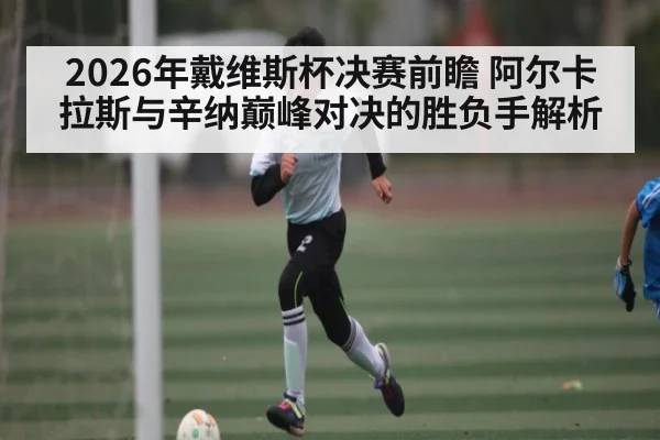2026年戴维斯杯决赛前瞻 阿尔卡拉斯与辛纳巅峰对决的胜负手解析