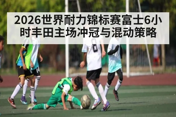 2026世界耐力锦标赛富士6小时丰田主场冲冠与混动策略
