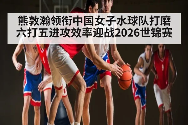 熊敦瀚领衔中国女子水球队打磨六打五进攻效率迎战2026世锦赛