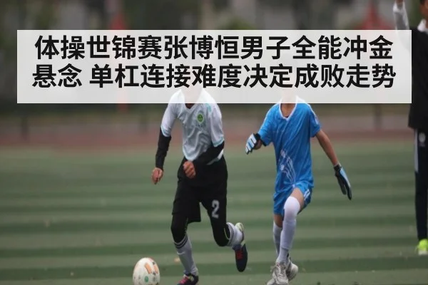 体操世锦赛张博恒男子全能冲金悬念 单杠连接难度决定成败走势
